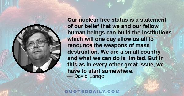 Our nuclear free status is a statement of our belief that we and our fellow human beings can build the institutions which will one day allow us all to renounce the weapons of mass destruction. We are a small country and 