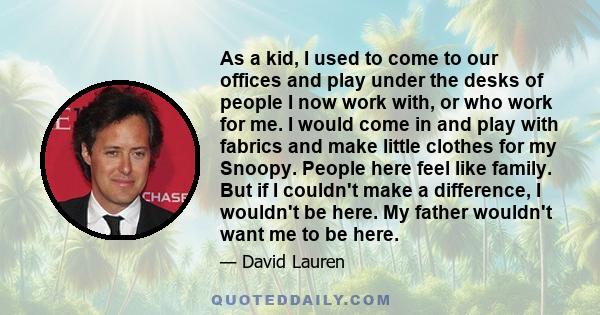 As a kid, I used to come to our offices and play under the desks of people I now work with, or who work for me. I would come in and play with fabrics and make little clothes for my Snoopy. People here feel like family.