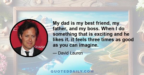 My dad is my best friend, my father, and my boss. When I do something that is exciting and he likes it, it feels three times as good as you can imagine.