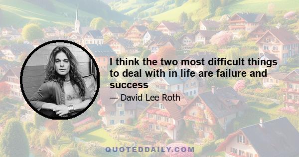 I think the two most difficult things to deal with in life are failure and success