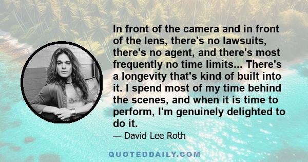 In front of the camera and in front of the lens, there's no lawsuits, there's no agent, and there's most frequently no time limits... There's a longevity that's kind of built into it. I spend most of my time behind the