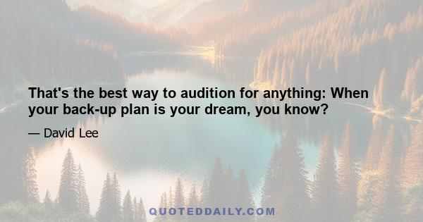 That's the best way to audition for anything: When your back-up plan is your dream, you know?