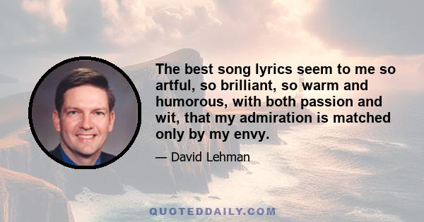 The best song lyrics seem to me so artful, so brilliant, so warm and humorous, with both passion and wit, that my admiration is matched only by my envy.