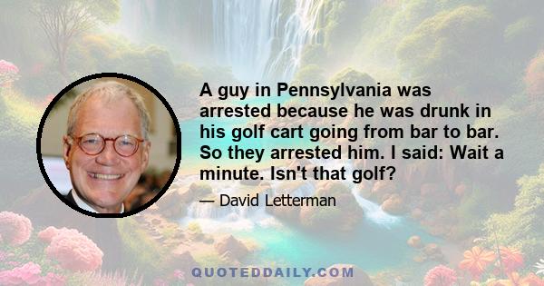 A guy in Pennsylvania was arrested because he was drunk in his golf cart going from bar to bar. So they arrested him. I said: Wait a minute. Isn't that golf?