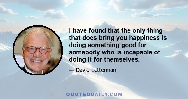 I have found that the only thing that does bring you happiness is doing something good for somebody who is incapable of doing it for themselves.