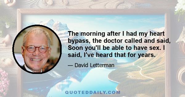 The morning after I had my heart bypass, the doctor called and said, Soon you'll be able to have sex. I said, I've heard that for years.