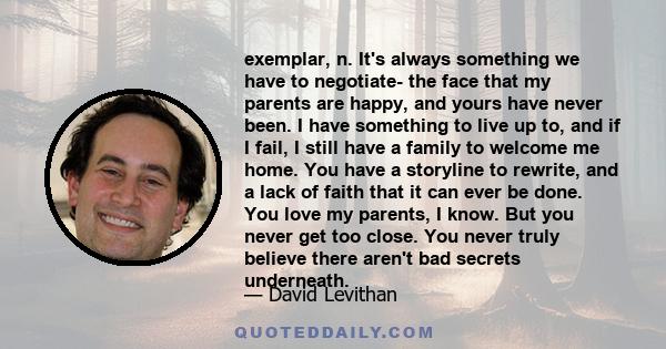 exemplar, n. It's always something we have to negotiate- the face that my parents are happy, and yours have never been. I have something to live up to, and if I fail, I still have a family to welcome me home. You have a 