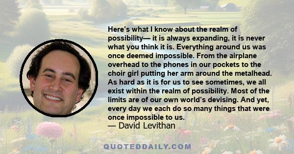 Here’s what I know about the realm of possibility— it is always expanding, it is never what you think it is. Everything around us was once deemed impossible. From the airplane overhead to the phones in our pockets to