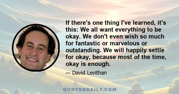 If there's one thing I've learned, it's this: We all want everything to be okay. We don't even wish so much for fantastic or marvelous or outstanding. We will happily settle for okay, because most of the time, okay is