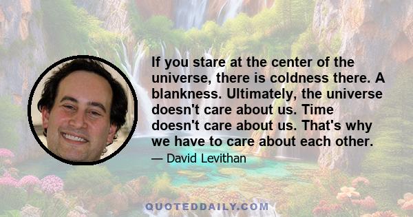 If you stare at the center of the universe, there is coldness there. A blankness. Ultimately, the universe doesn't care about us. Time doesn't care about us. That's why we have to care about each other.