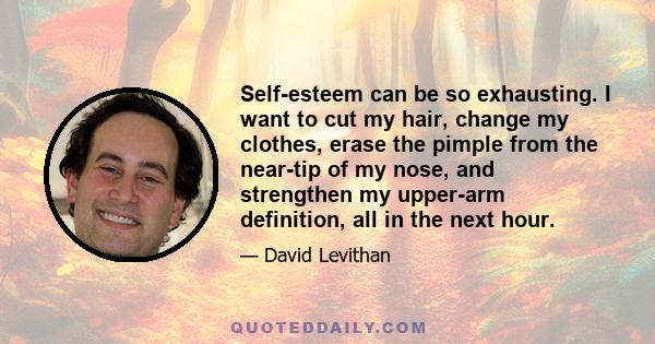 Self-esteem can be so exhausting. I want to cut my hair, change my clothes, erase the pimple from the near-tip of my nose, and strengthen my upper-arm definition, all in the next hour.