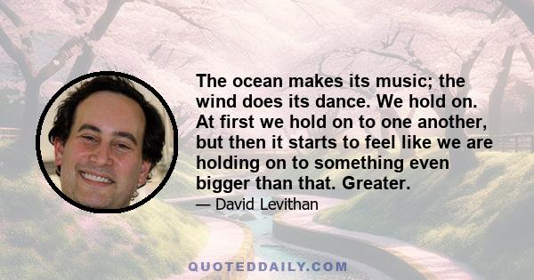 The ocean makes its music; the wind does its dance. We hold on. At first we hold on to one another, but then it starts to feel like we are holding on to something even bigger than that. Greater.