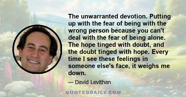 The unwarranted devotion. Putting up with the fear of being with the wrong person because you can't deal with the fear of being alone. The hope tinged with doubt, and the doubt tinged with hope. Every time I see these