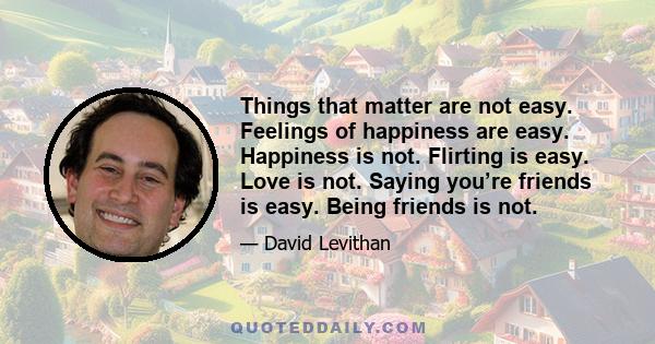 Things that matter are not easy. Feelings of happiness are easy. Happiness is not. Flirting is easy. Love is not. Saying you’re friends is easy. Being friends is not.