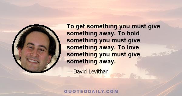 To get something you must give something away. To hold something you must give something away. To love something you must give something away.