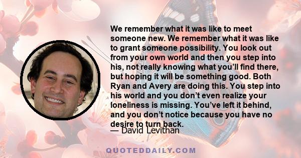 We remember what it was like to meet someone new. We remember what it was like to grant someone possibility. You look out from your own world and then you step into his, not really knowing what you’ll find there, but