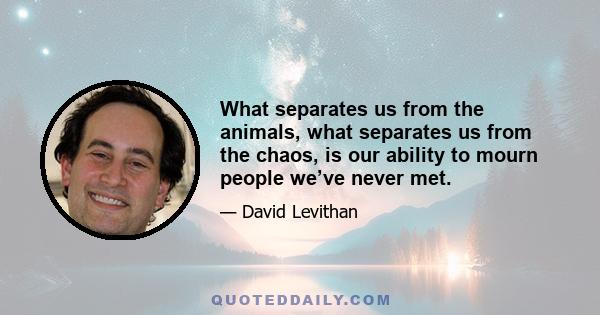 What separates us from the animals, what separates us from the chaos, is our ability to mourn people we’ve never met.