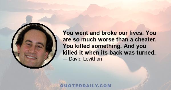 You went and broke our lives. You are so much worse than a cheater. You killed something. And you killed it when its back was turned.