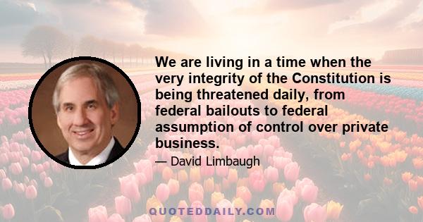 We are living in a time when the very integrity of the Constitution is being threatened daily, from federal bailouts to federal assumption of control over private business.