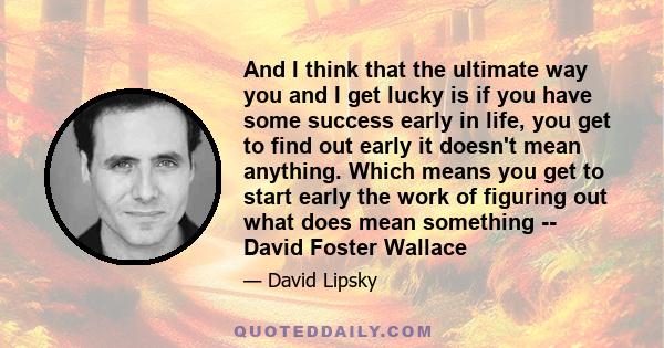 And I think that the ultimate way you and I get lucky is if you have some success early in life, you get to find out early it doesn't mean anything. Which means you get to start early the work of figuring out what does