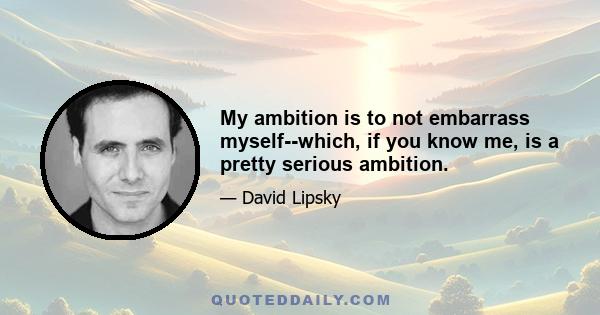 My ambition is to not embarrass myself--which, if you know me, is a pretty serious ambition.