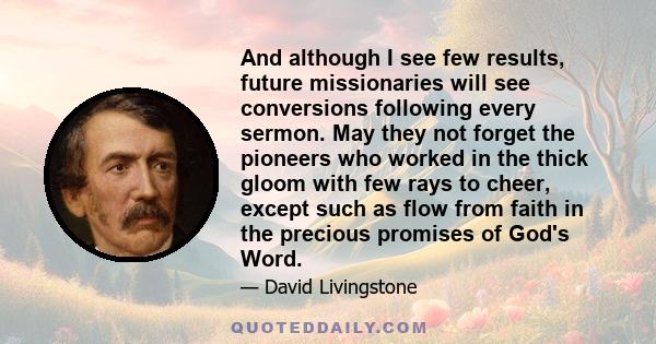 And although I see few results, future missionaries will see conversions following every sermon. May they not forget the pioneers who worked in the thick gloom with few rays to cheer, except such as flow from faith in