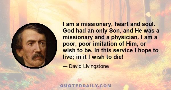 I am a missionary, heart and soul. God had an only Son, and He was a missionary and a physician. I am a poor, poor imitation of Him, or wish to be. In this service I hope to live; in it I wish to die!