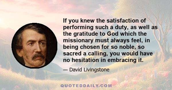 If you knew the satisfaction of performing such a duty, as well as the gratitude to God which the missionary must always feel, in being chosen for so noble, so sacred a calling, you would have no hesitation in embracing 