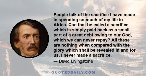 People talk of the sacrifice I have made in spending so much of my life in Africa. Can that be called a sacrifice which is simply paid back as a small part of a great debt owing to our God, which we can never repay? All 