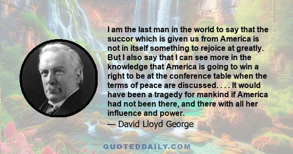 I am the last man in the world to say that the succor which is given us from America is not in itself something to rejoice at greatly. But I also say that I can see more in the knowledge that America is going to win a