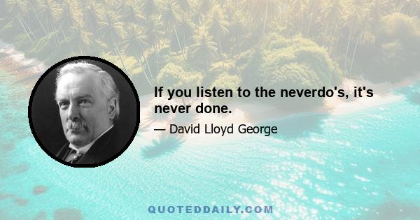 If you listen to the neverdo's, it's never done.