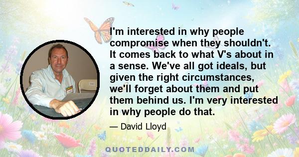 I'm interested in why people compromise when they shouldn't. It comes back to what V's about in a sense. We've all got ideals, but given the right circumstances, we'll forget about them and put them behind us. I'm very