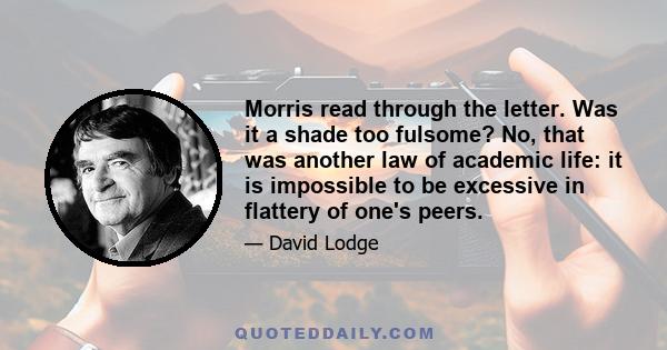 Morris read through the letter. Was it a shade too fulsome? No, that was another law of academic life: it is impossible to be excessive in flattery of one's peers.