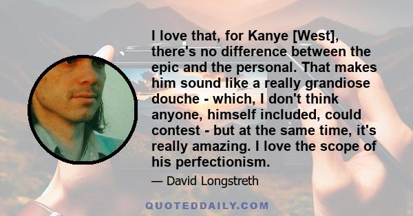 I love that, for Kanye [West], there's no difference between the epic and the personal. That makes him sound like a really grandiose douche - which, I don't think anyone, himself included, could contest - but at the