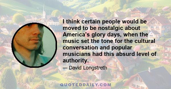 I think certain people would be moved to be nostalgic about America's glory days, when the music set the tone for the cultural conversation and popular musicians had this absurd level of authority.