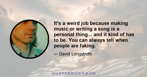 It's a weird job because making music or writing a song is a personal thing... and it kind of has to be. You can always tell when people are faking.