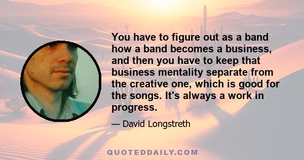 You have to figure out as a band how a band becomes a business, and then you have to keep that business mentality separate from the creative one, which is good for the songs. It's always a work in progress.