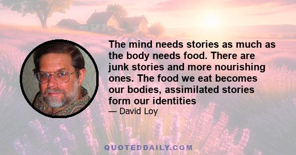 The mind needs stories as much as the body needs food. There are junk stories and more nourishing ones. The food we eat becomes our bodies, assimilated stories form our identities