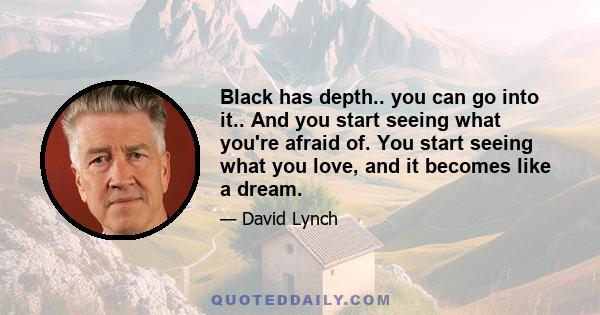 Black has depth.. you can go into it.. And you start seeing what you're afraid of. You start seeing what you love, and it becomes like a dream.