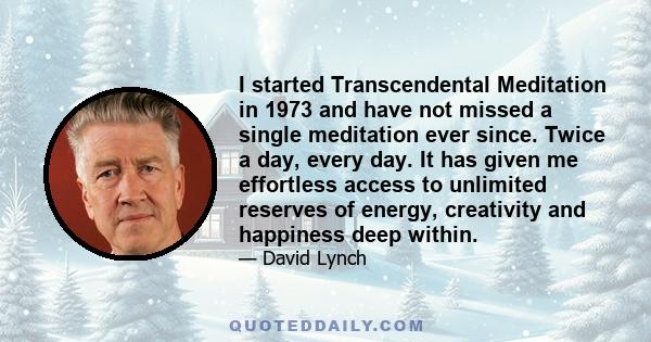 I started Transcendental Meditation in 1973 and have not missed a single meditation ever since. Twice a day, every day. It has given me effortless access to unlimited reserves of energy, creativity and happiness deep