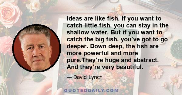 Ideas are like fish. If you want to catch little fish, you can stay in the shallow water. But if you want to catch the big fish, you’ve got to go deeper. Down deep, the fish are more powerful and more pure.They’re huge