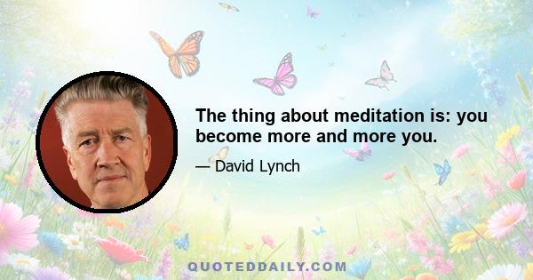 The thing about meditation is: you become more and more you.