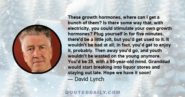 These growth hormones, where can I get a bunch of them? Is there some way that, with electricity, you could stimulate your own growth hormones? Plug yourself in for five minutes, there'd be a little jolt, but you'd get