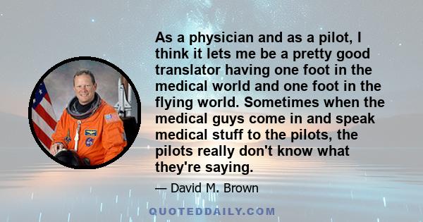 As a physician and as a pilot, I think it lets me be a pretty good translator having one foot in the medical world and one foot in the flying world. Sometimes when the medical guys come in and speak medical stuff to the 