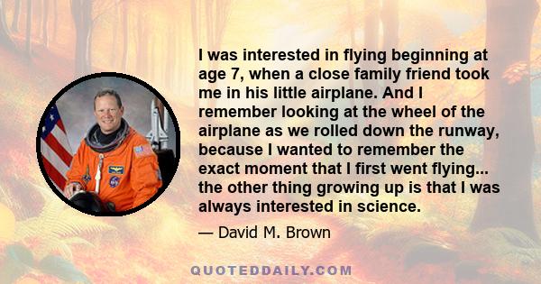 I was interested in flying beginning at age 7, when a close family friend took me in his little airplane. And I remember looking at the wheel of the airplane as we rolled down the runway, because I wanted to remember