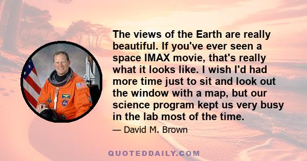 The views of the Earth are really beautiful. If you've ever seen a space IMAX movie, that's really what it looks like. I wish I'd had more time just to sit and look out the window with a map, but our science program