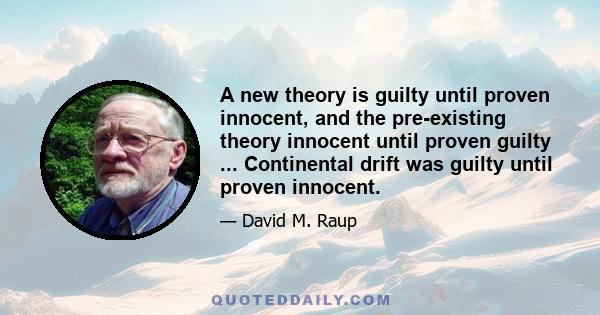 A new theory is guilty until proven innocent, and the pre-existing theory innocent until proven guilty ... Continental drift was guilty until proven innocent.