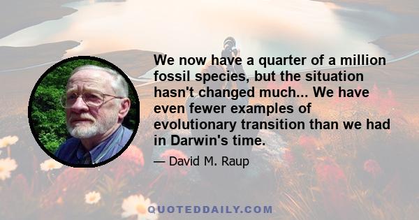 We now have a quarter of a million fossil species, but the situation hasn't changed much... We have even fewer examples of evolutionary transition than we had in Darwin's time.