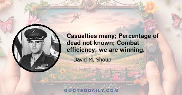 Casualties many; Percentage of dead not known; Combat efficiency; we are winning.
