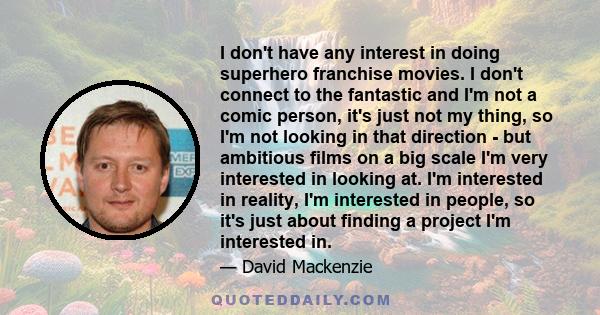 I don't have any interest in doing superhero franchise movies. I don't connect to the fantastic and I'm not a comic person, it's just not my thing, so I'm not looking in that direction - but ambitious films on a big